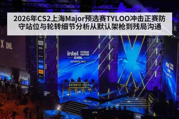 2026年CS2上海Major预选赛TYLOO冲击正赛防守站位与轮转细节分析从默认架枪到残局沟通